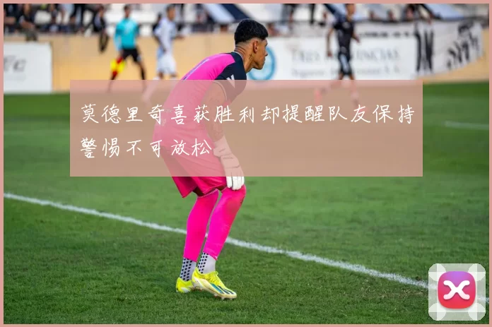 莫德里奇喜获胜利却提醒队友保持警惕不可放松