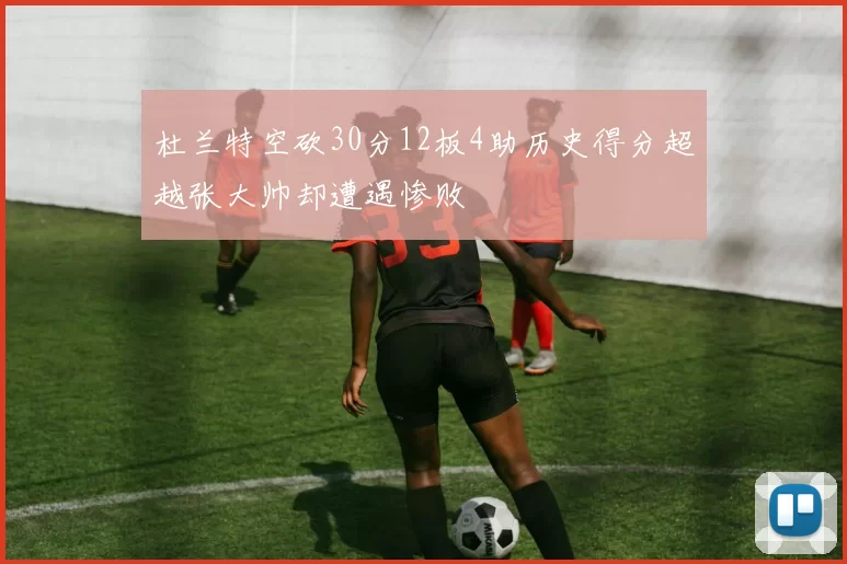 杜兰特空砍30分12板4助历史得分超越张大帅却遭遇惨败