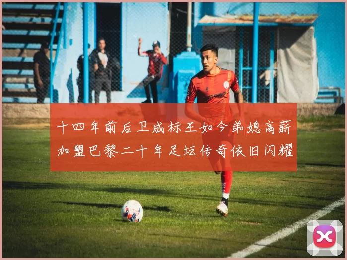 十四年前后卫成标王如今弟媳高薪加盟巴黎二十年足坛传奇依旧闪耀