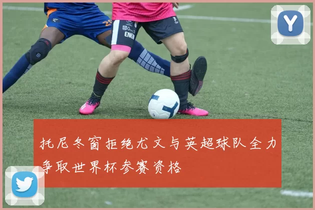 托尼冬窗拒绝尤文与英超球队全力争取世界杯参赛资格