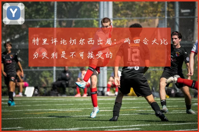 特里评论切尔西出局：两回合大比分失利是不可接受的
