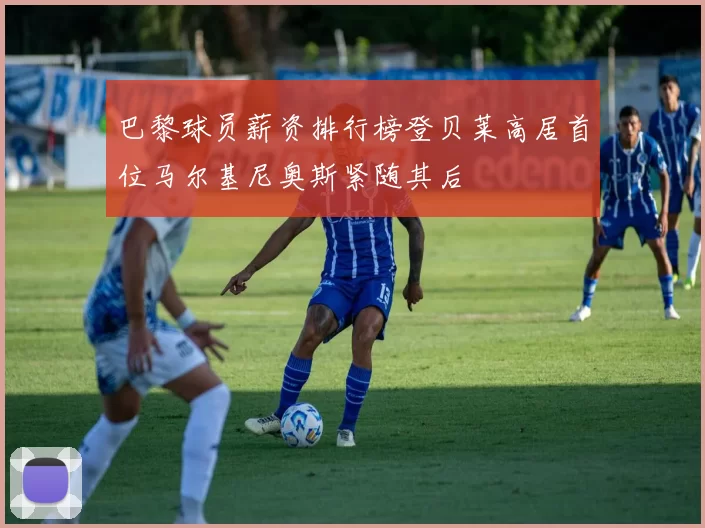 巴黎球员薪资排行榜登贝莱高居首位马尔基尼奥斯紧随其后