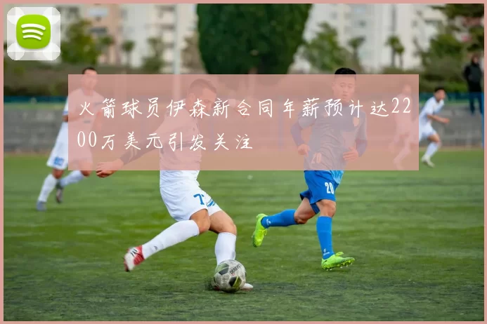 火箭球员伊森新合同年薪预计达2200万美元引发关注