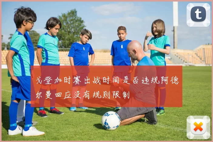 戈登加时赛出战时间是否违规阿德尔曼回应没有规则限制