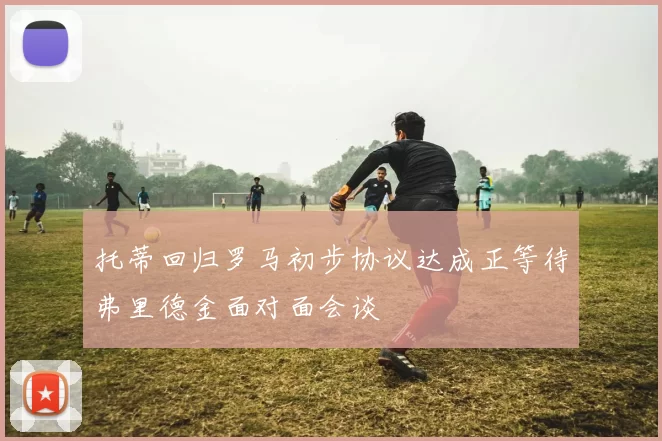 托蒂回归罗马初步协议达成正等待弗里德金面对面会谈