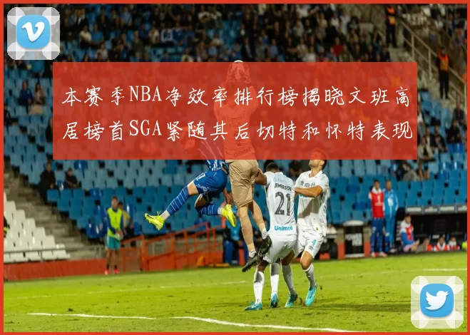 本赛季NBA净效率排行榜揭晓文班高居榜首SGA紧随其后切特和怀特表现出色