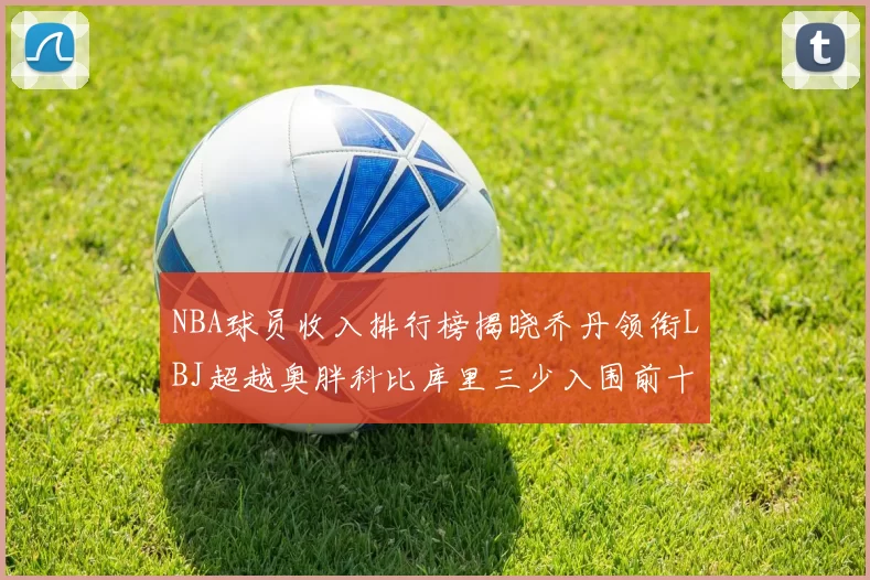 NBA球员收入排行榜揭晓乔丹领衔LBJ超越奥胖科比库里三少入围前十