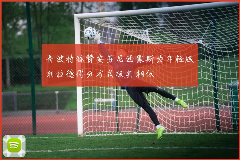 香波特称赞安芬尼西蒙斯为年轻版利拉德得分方式极其相似