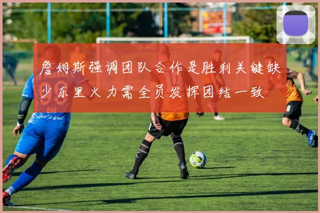 詹姆斯强调团队合作是胜利关键缺少东里火力需全员发挥团结一致