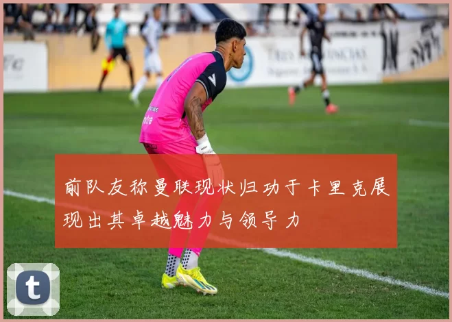 前队友称曼联现状归功于卡里克展现出其卓越魅力与领导力