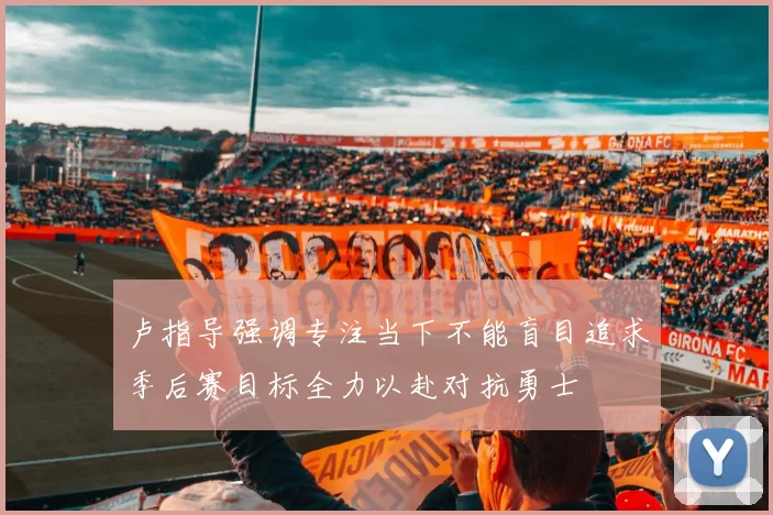 卢指导强调专注当下不能盲目追求季后赛目标全力以赴对抗勇士