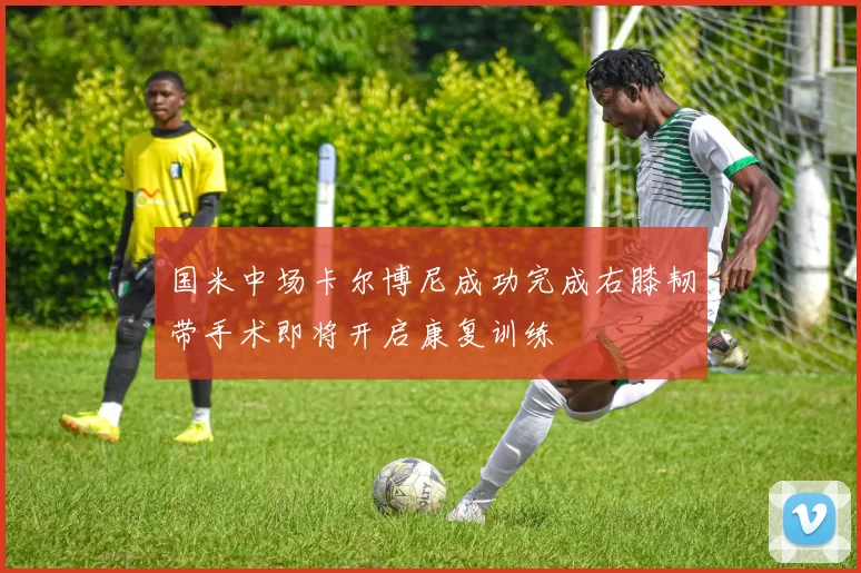 国米中场卡尔博尼成功完成右膝韧带手术即将开启康复训练