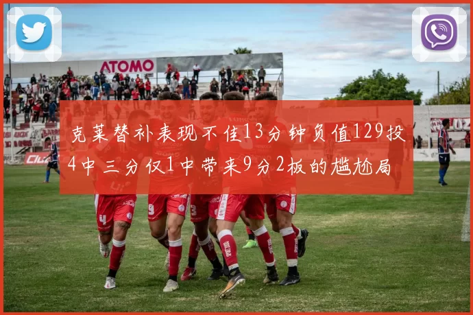 克莱替补表现不佳13分钟负值129投4中三分仅1中带来9分2板的尴尬局面