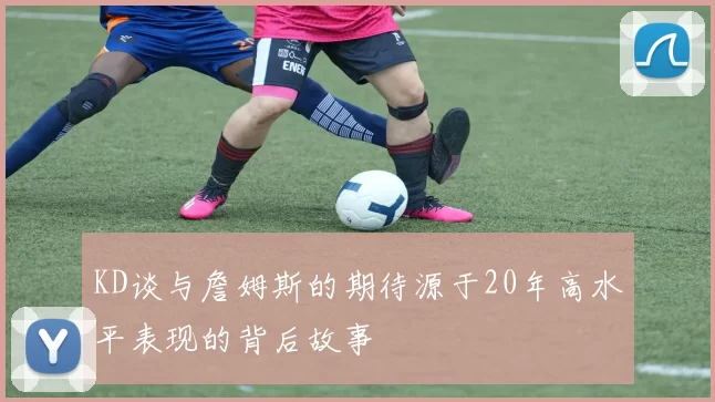 KD谈与詹姆斯的期待源于20年高水平表现的背后故事