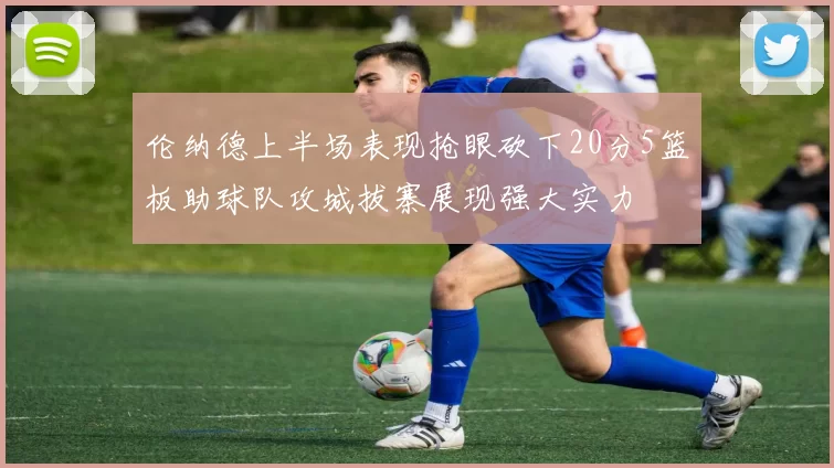 伦纳德上半场表现抢眼砍下20分5篮板助球队攻城拔寨展现强大实力