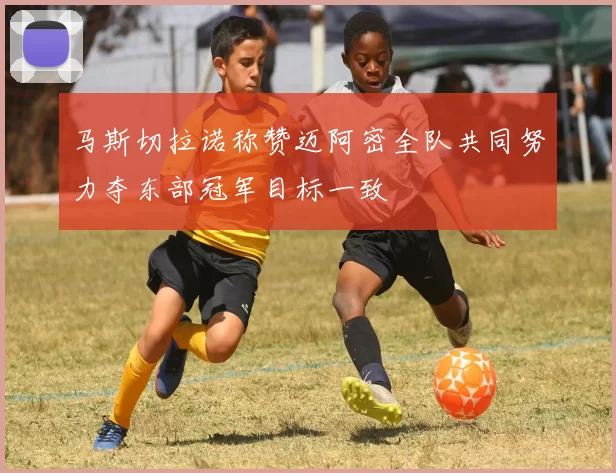 马斯切拉诺称赞迈阿密全队共同努力夺东部冠军目标一致