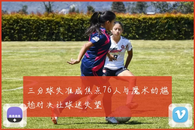 三分球失准成焦点76人与魔术的尴尬对决让球迷失望