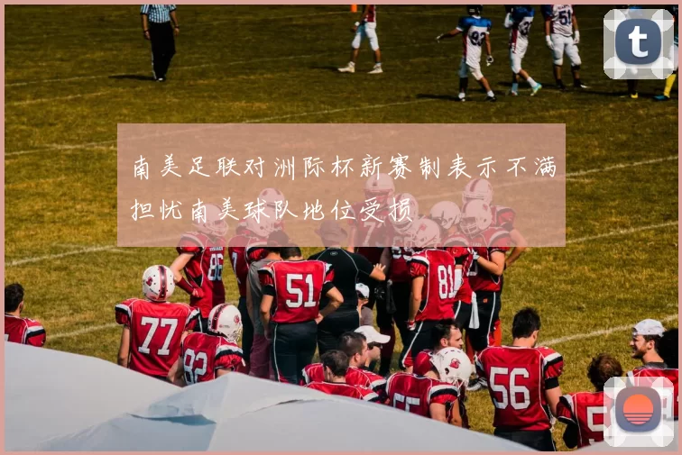 南美足联对洲际杯新赛制表示不满担忧南美球队地位受损