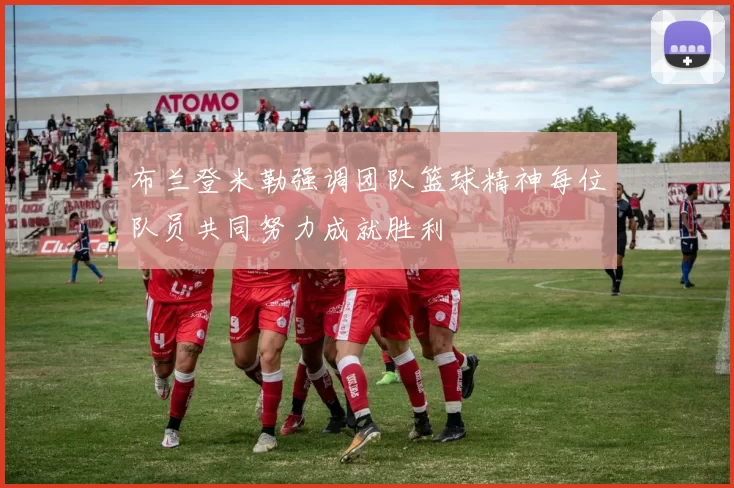 布兰登米勒强调团队篮球精神每位队员共同努力成就胜利