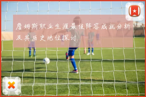 詹姆斯职业生涯最佳阵容成就分析及其历史地位探讨