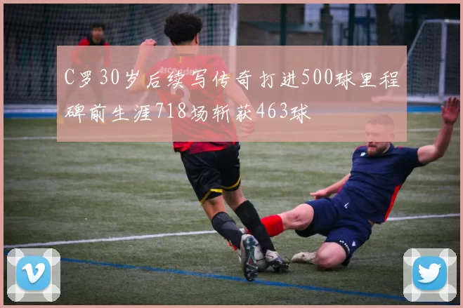 C罗30岁后续写传奇打进500球里程碑前生涯718场斩获463球