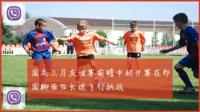 国足三月友谊赛前瞻中超开赛在即国脚面临长途飞行挑战