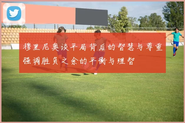 穆里尼奥谈平局背后的智慧与尊重强调胜负之余的平衡与理智