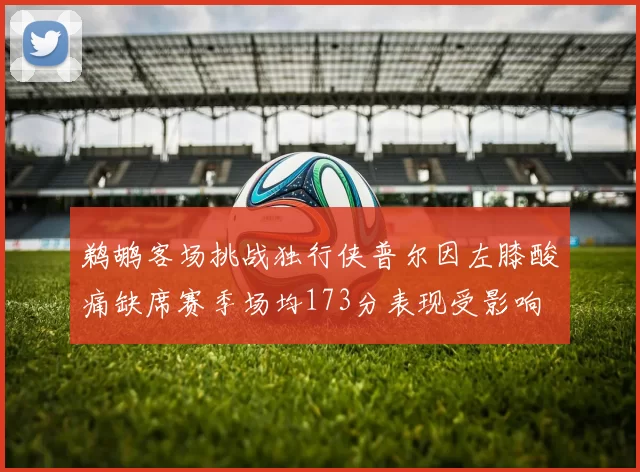 鹈鹕客场挑战独行侠普尔因左膝酸痛缺席赛季场均173分表现受影响