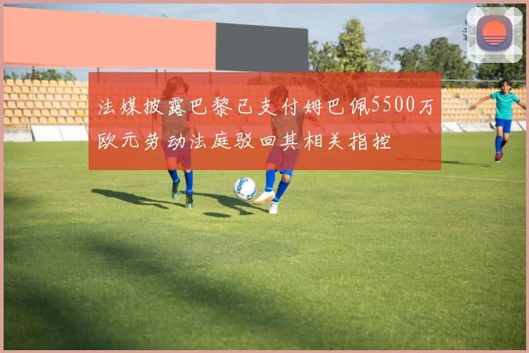法媒披露巴黎已支付姆巴佩5500万欧元劳动法庭驳回其相关指控