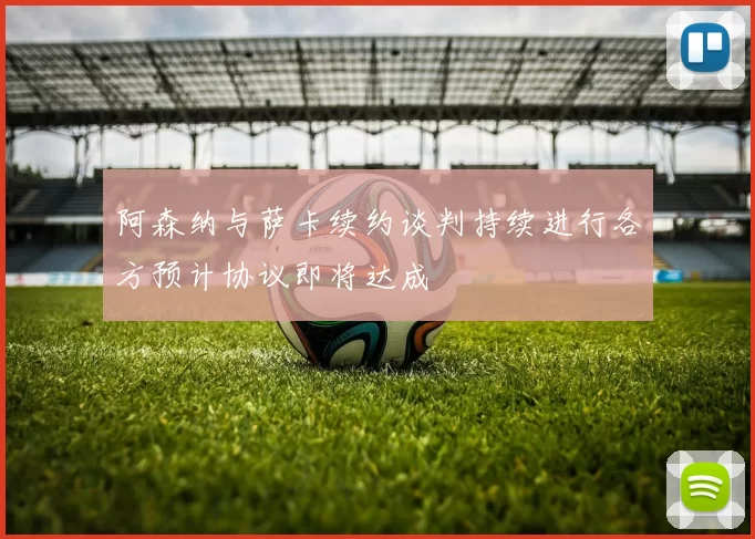 阿森纳与萨卡续约谈判持续进行各方预计协议即将达成