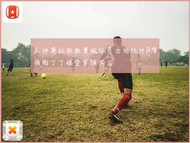 瓜迪奥拉执教曼城球员出场统计B席领衔丁丁福登紧随其后