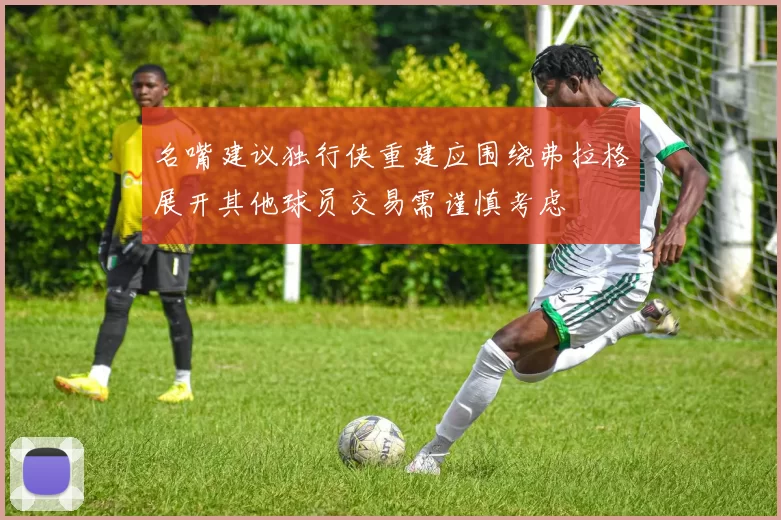 名嘴建议独行侠重建应围绕弗拉格展开其他球员交易需谨慎考虑