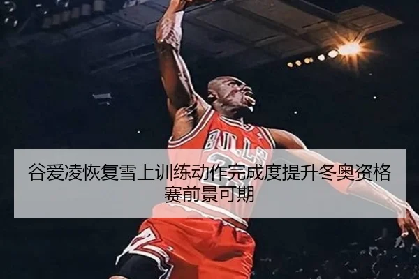 谷爱凌恢复雪上训练动作完成度提升冬奥资格赛前景可期